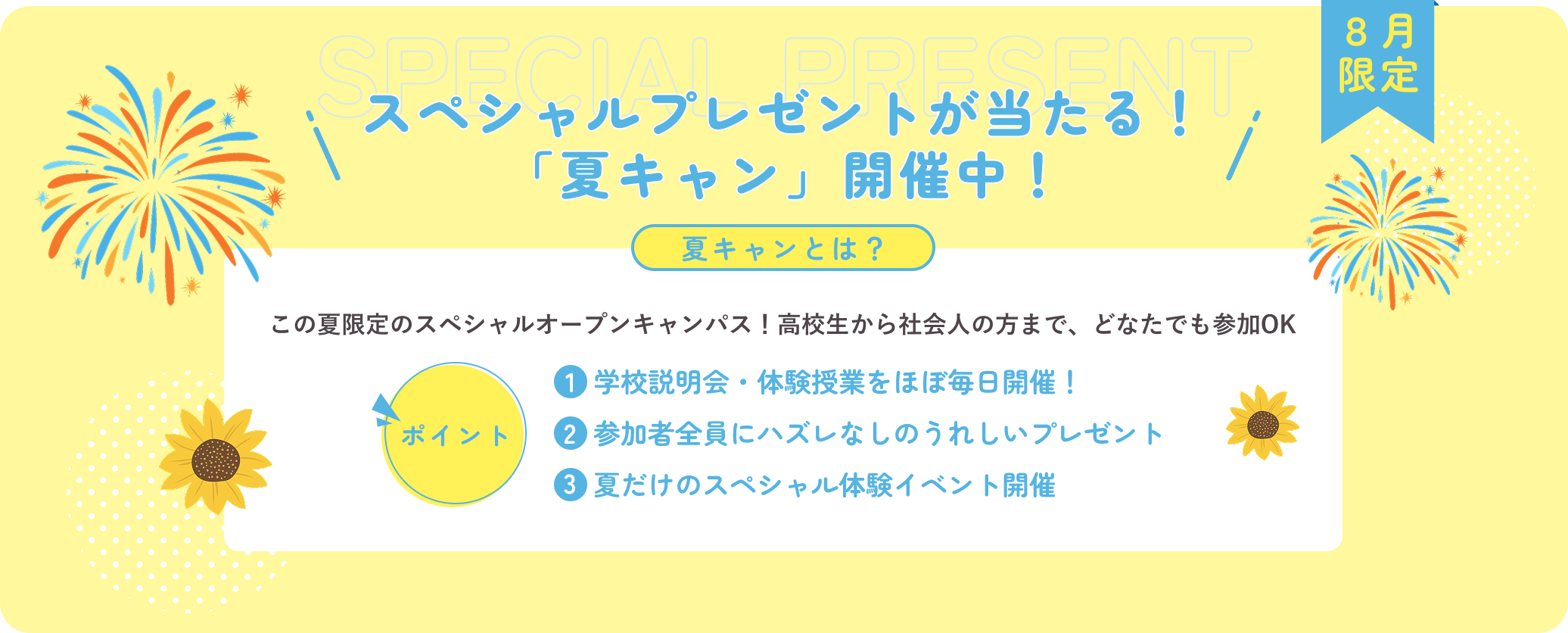 スペシャルプレゼントが当たる！「夏キャン」開催中！ 夏キャンとは？この夏限定のスペシャルオープンキャンパス！高校生から社会人の方まで、どなたでも参加OK ポイント 1:学校説明会・体験授業をほぼ毎日開催！ 2:参加者全員にハズレなしのうれしいプレゼント 3:夏だけのスペシャル体験イベント開催