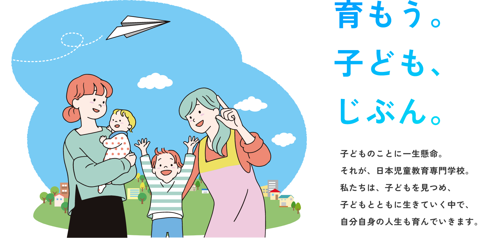 子どものことに一生懸命。
それが、日本児童教育専門学校。
私たちは、子どもを見つめ、
子どもとともに生きていく中で、
自分自身の人生も育んでいきます。